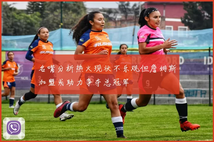 名嘴分析热火现状不乐观但詹姆斯加盟或助力争夺总冠军