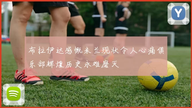 布拉伊达感慨米兰现状令人心痛俱乐部辉煌历史永难磨灭