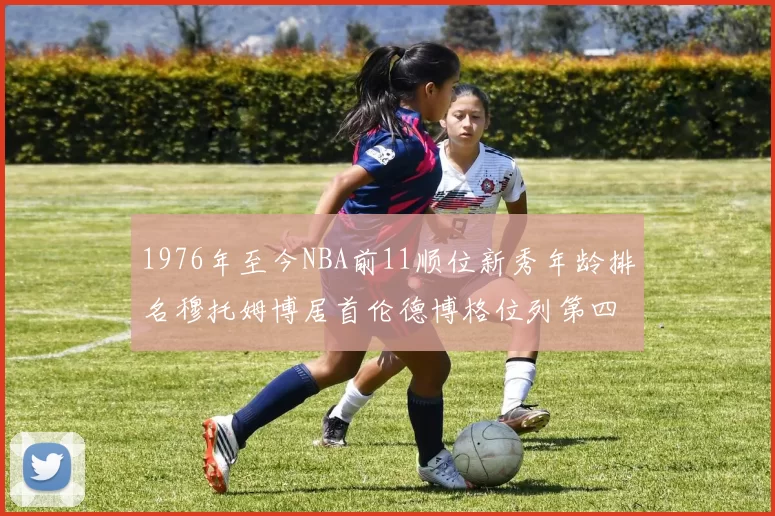 1976年至今NBA前11顺位新秀年龄排名穆托姆博居首伦德博格位列第四