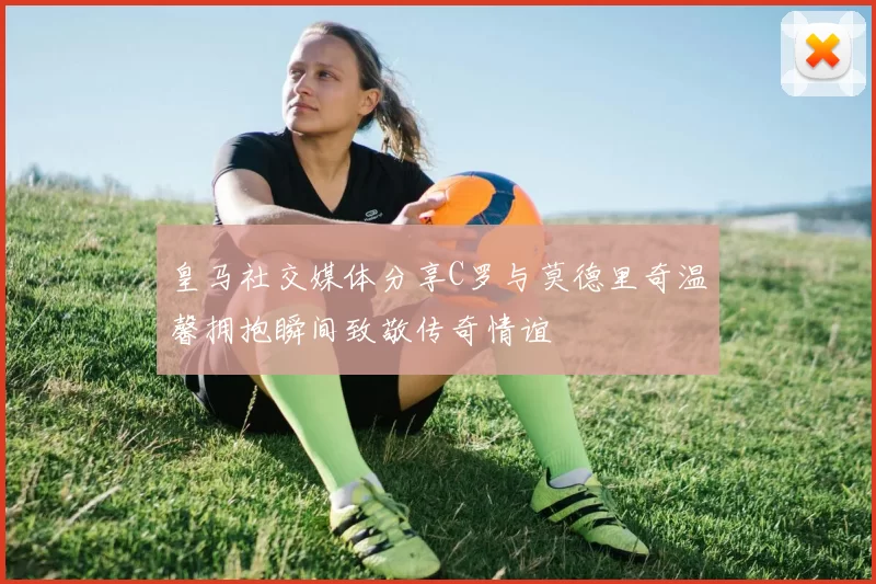 皇马社交媒体分享C罗与莫德里奇温馨拥抱瞬间致敬传奇情谊