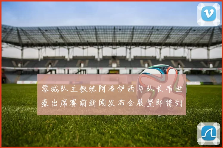 蓉城队主教练阿洛伊西与队长韦世豪出席赛前新闻发布会展望即将到来的比赛