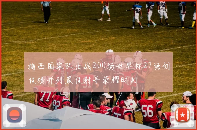 梅西国家队出战200场世界杯27场创佳绩并列最佳射手荣耀时刻