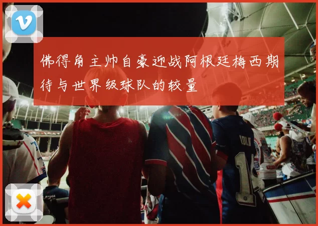 佛得角主帅自豪迎战阿根廷梅西期待与世界级球队的较量