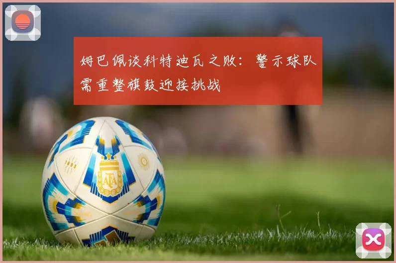 姆巴佩谈科特迪瓦之败：警示球队需重整旗鼓迎接挑战
