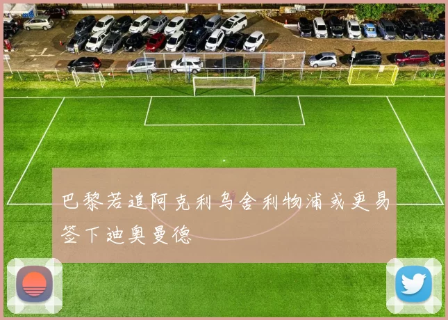 巴黎若追阿克利乌舍利物浦或更易签下迪奥曼德