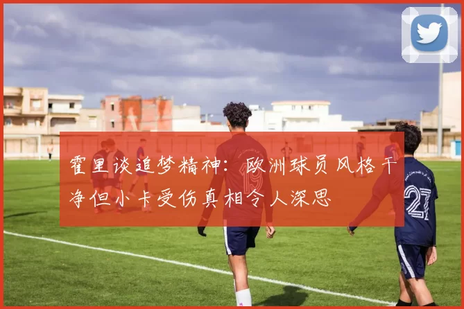 霍里谈追梦精神：欧洲球员风格干净但小卡受伤真相令人深思